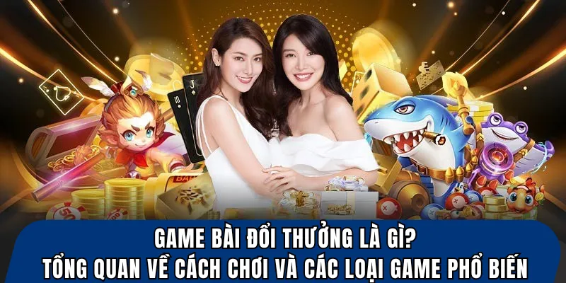Game bài đổi thưởng là gì? tổng quan về cách chơi và các loại game phổ biến