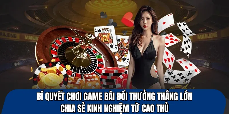 Bí quyết chơi game bài đổi thưởng thắng lớn – chia sẻ kinh nghiệm từ cao thủ